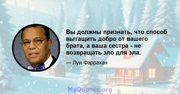 Вы должны признать, что способ вытащить добро от вашего брата, а ваша сестра - не возвращать зло для зла.