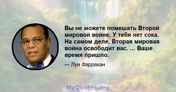 Вы не можете помешать Второй мировой войне. У тебя нет сока. На самом деле, Вторая мировая война освободит вас. ... Ваше время пришло.