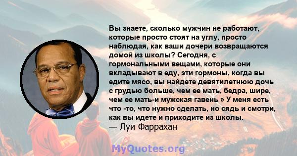 Вы знаете, сколько мужчин не работают, которые просто стоят на углу, просто наблюдая, как ваши дочери возвращаются домой из школы? Сегодня, с гормональными вещами, которые они вкладывают в еду, эти гормоны, когда вы