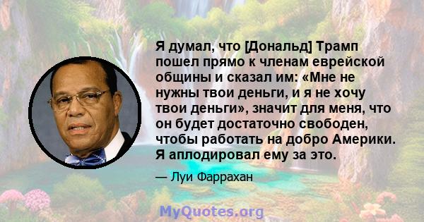 Я думал, что [Дональд] Трамп пошел прямо к членам еврейской общины и сказал им: «Мне не нужны твои деньги, и я не хочу твои деньги», значит для меня, что он будет достаточно свободен, чтобы работать на добро Америки. Я