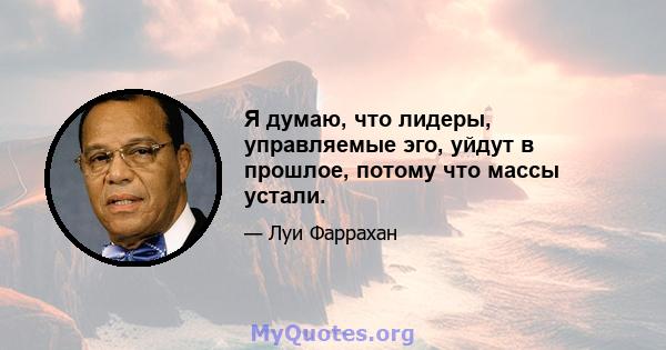 Я думаю, что лидеры, управляемые эго, уйдут в прошлое, потому что массы устали.