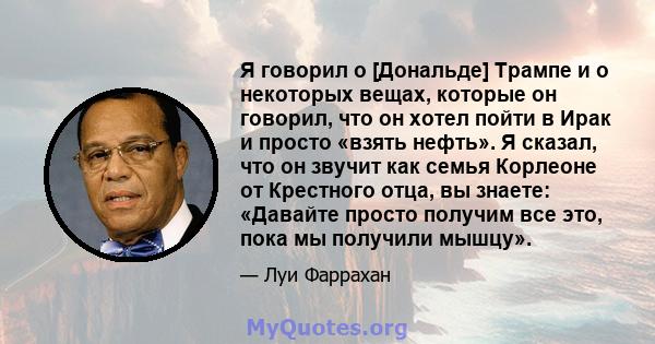 Я говорил о [Дональде] Трампе и о некоторых вещах, которые он говорил, что он хотел пойти в Ирак и просто «взять нефть». Я сказал, что он звучит как семья Корлеоне от Крестного отца, вы знаете: «Давайте просто получим