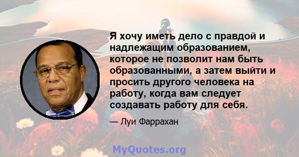 Я хочу иметь дело с правдой и надлежащим образованием, которое не позволит нам быть образованными, а затем выйти и просить другого человека на работу, когда вам следует создавать работу для себя.