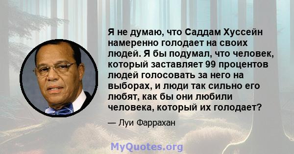 Я не думаю, что Саддам Хуссейн намеренно голодает на своих людей. Я бы подумал, что человек, который заставляет 99 процентов людей голосовать за него на выборах, и люди так сильно его любят, как бы они любили человека,