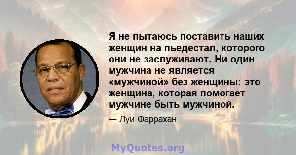 Я не пытаюсь поставить наших женщин на пьедестал, которого они не заслуживают. Ни один мужчина не является «мужчиной» без женщины: это женщина, которая помогает мужчине быть мужчиной.