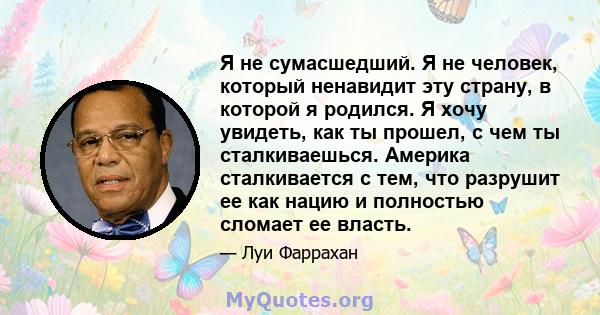 Я не сумасшедший. Я не человек, который ненавидит эту страну, в которой я родился. Я хочу увидеть, как ты прошел, с чем ты сталкиваешься. Америка сталкивается с тем, что разрушит ее как нацию и полностью сломает ее