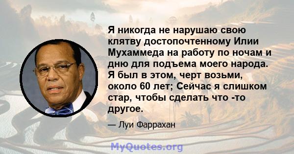 Я никогда не нарушаю свою клятву достопочтенному Илии Мухаммеда на работу по ночам и дню для подъема моего народа. Я был в этом, черт возьми, около 60 лет; Сейчас я слишком стар, чтобы сделать что -то другое.