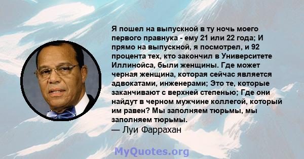 Я пошел на выпускной в ту ночь моего первого правнука - ему 21 или 22 года; И прямо на выпускной, я посмотрел, и 92 процента тех, кто закончил в Университете Иллинойса, были женщины. Где может черная женщина, которая