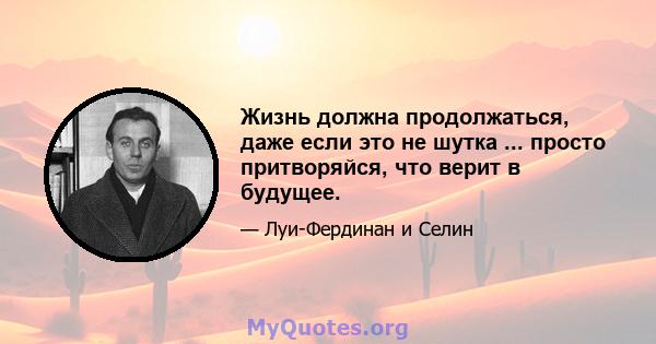 Жизнь должна продолжаться, даже если это не шутка ... просто притворяйся, что верит в будущее.