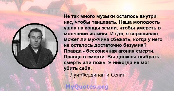 Не так много музыки осталось внутри нас, чтобы танцевать. Наша молодость ушла на концы земли, чтобы умереть в молчании истины. И где, я спрашиваю, может ли мужчина сбежать, когда у него не осталось достаточно безумия?