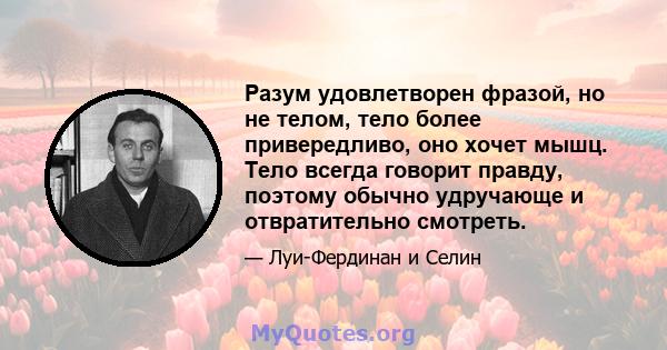 Разум удовлетворен фразой, но не телом, тело более привередливо, оно хочет мышц. Тело всегда говорит правду, поэтому обычно удручающе и отвратительно смотреть.