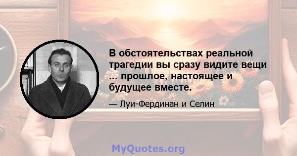 В обстоятельствах реальной трагедии вы сразу видите вещи ... прошлое, настоящее и будущее вместе.