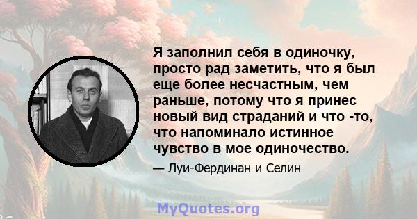 Я заполнил себя в одиночку, просто рад заметить, что я был еще более несчастным, чем раньше, потому что я принес новый вид страданий и что -то, что напоминало истинное чувство в мое одиночество.