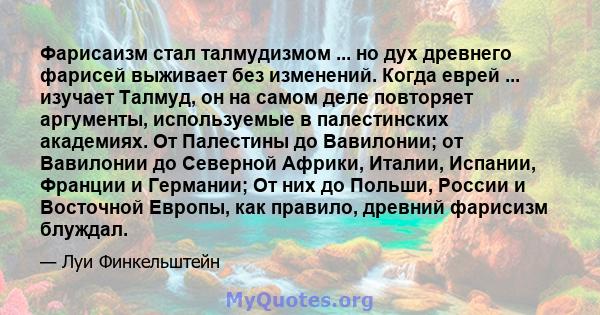 Фарисаизм стал талмудизмом ... но дух древнего фарисей выживает без изменений. Когда еврей ... изучает Талмуд, он на самом деле повторяет аргументы, используемые в палестинских академиях. От Палестины до Вавилонии; от