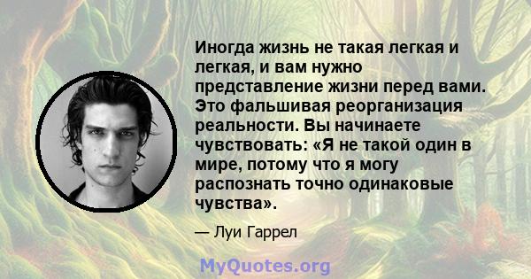 Иногда жизнь не такая легкая и легкая, и вам нужно представление жизни перед вами. Это фальшивая реорганизация реальности. Вы начинаете чувствовать: «Я не такой один в мире, потому что я могу распознать точно одинаковые 