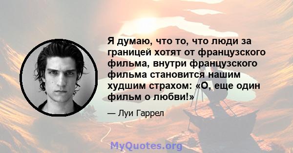 Я думаю, что то, что люди за границей хотят от французского фильма, внутри французского фильма становится нашим худшим страхом: «О, еще один фильм о любви!»