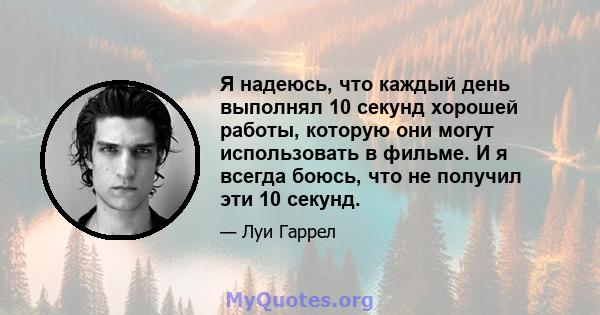 Я надеюсь, что каждый день выполнял 10 секунд хорошей работы, которую они могут использовать в фильме. И я всегда боюсь, что не получил эти 10 секунд.