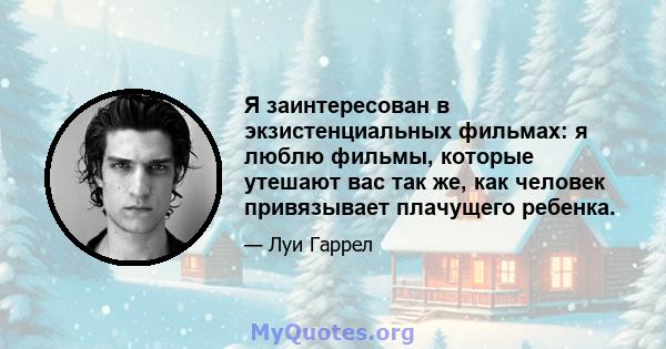 Я заинтересован в экзистенциальных фильмах: я люблю фильмы, которые утешают вас так же, как человек привязывает плачущего ребенка.