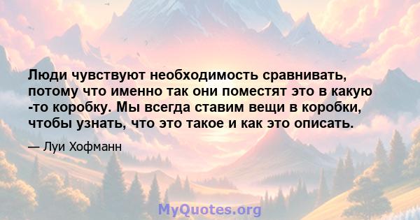 Люди чувствуют необходимость сравнивать, потому что именно так они поместят это в какую -то коробку. Мы всегда ставим вещи в коробки, чтобы узнать, что это такое и как это описать.