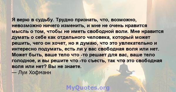 Я верю в судьбу. Трудно признать, что, возможно, невозможно ничего изменить, и мне не очень нравится мысль о том, чтобы не иметь свободной воли. Мне нравится думать о себе как отдельного человека, который может решить,