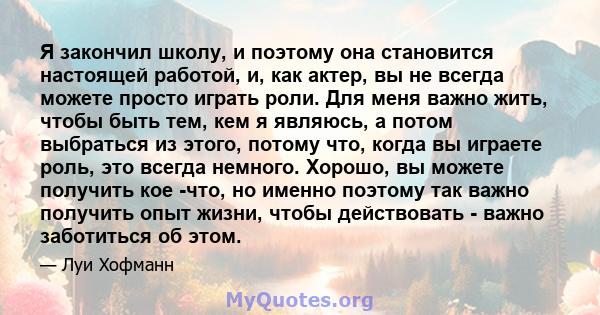 Я закончил школу, и поэтому она становится настоящей работой, и, как актер, вы не всегда можете просто играть роли. Для меня важно жить, чтобы быть тем, кем я являюсь, а потом выбраться из этого, потому что, когда вы