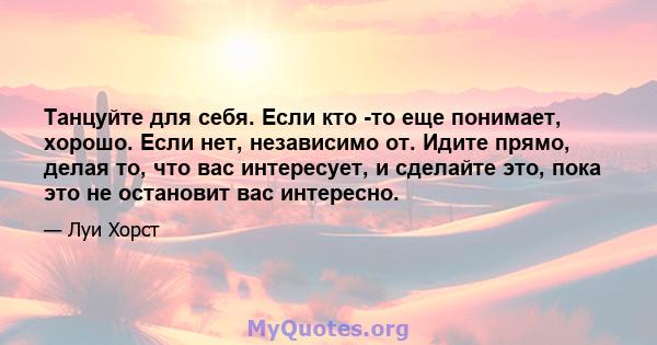 Танцуйте для себя. Если кто -то еще понимает, хорошо. Если нет, независимо от. Идите прямо, делая то, что вас интересует, и сделайте это, пока это не остановит вас интересно.