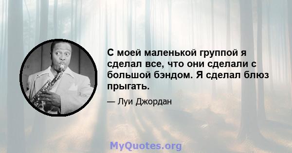 С моей маленькой группой я сделал все, что они сделали с большой бэндом. Я сделал блюз прыгать.