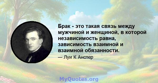 Брак - это такая связь между мужчиной и женщиной, в которой независимость равна, зависимость взаимной и взаимной обязанности.