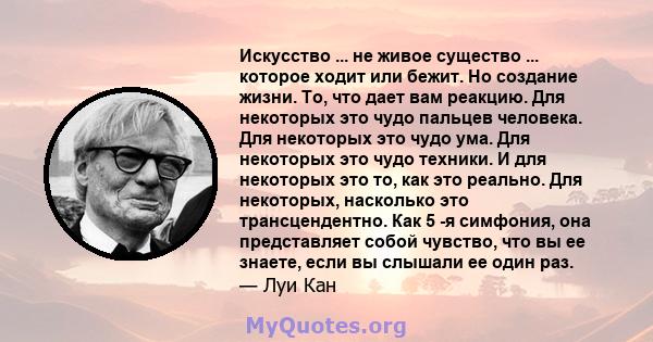 Искусство ... не живое существо ... которое ходит или бежит. Но создание жизни. То, что дает вам реакцию. Для некоторых это чудо пальцев человека. Для некоторых это чудо ума. Для некоторых это чудо техники. И для