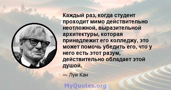 Каждый раз, когда студент проходит мимо действительно неотложной, выразительной архитектуры, которая принадлежит его колледжу, это может помочь убедить его, что у него есть этот разум, действительно обладает этой душой.