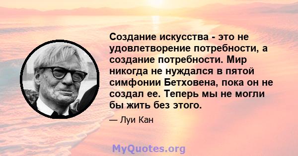 Создание искусства - это не удовлетворение потребности, а создание потребности. Мир никогда не нуждался в пятой симфонии Бетховена, пока он не создал ее. Теперь мы не могли бы жить без этого.