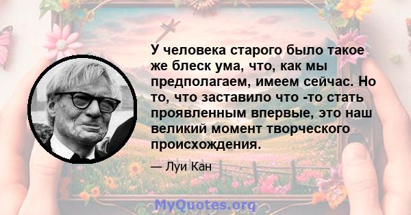 У человека старого было такое же блеск ума, что, как мы предполагаем, имеем сейчас. Но то, что заставило что -то стать проявленным впервые, это наш великий момент творческого происхождения.