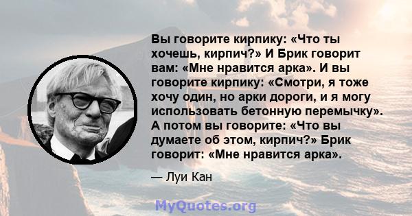 Вы говорите кирпику: «Что ты хочешь, кирпич?» И Брик говорит вам: «Мне нравится арка». И вы говорите кирпику: «Смотри, я тоже хочу один, но арки дороги, и я могу использовать бетонную перемычку». А потом вы говорите: