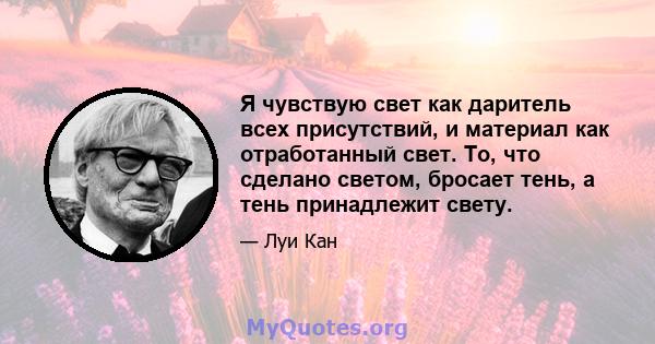 Я чувствую свет как даритель всех присутствий, и материал как отработанный свет. То, что сделано светом, бросает тень, а тень принадлежит свету.