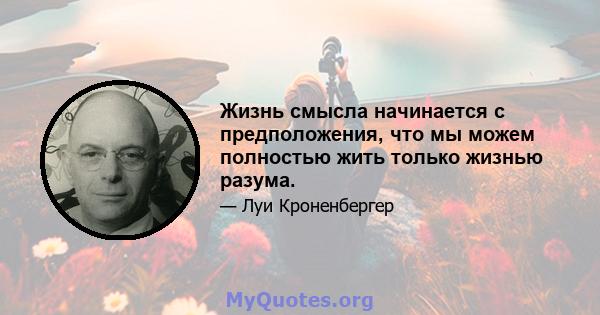 Жизнь смысла начинается с предположения, что мы можем полностью жить только жизнью разума.