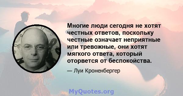 Многие люди сегодня не хотят честных ответов, поскольку честные означает неприятные или тревожные, они хотят мягкого ответа, который оторвется от беспокойства.