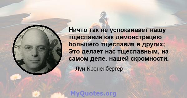 Ничто так не успокаивает нашу тщеславие как демонстрацию большего тщеславия в других; Это делает нас тщеславным, на самом деле, нашей скромности.