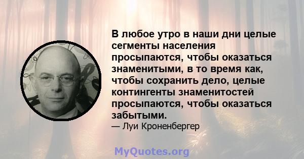 В любое утро в наши дни целые сегменты населения просыпаются, чтобы оказаться знаменитыми, в то время как, чтобы сохранить дело, целые контингенты знаменитостей просыпаются, чтобы оказаться забытыми.