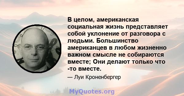 В целом, американская социальная жизнь представляет собой уклонение от разговора с людьми. Большинство американцев в любом жизненно важном смысле не собираются вместе; Они делают только что -то вместе.