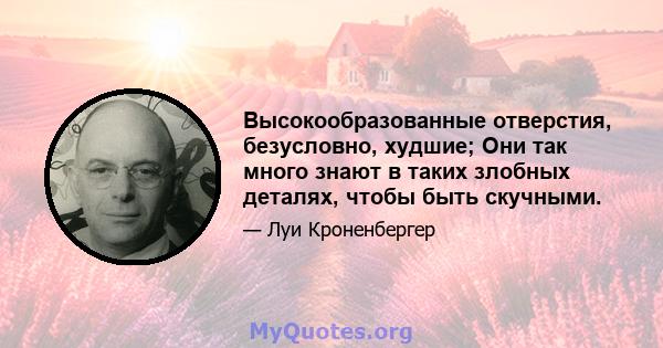 Высокообразованные отверстия, безусловно, худшие; Они так много знают в таких злобных деталях, чтобы быть скучными.