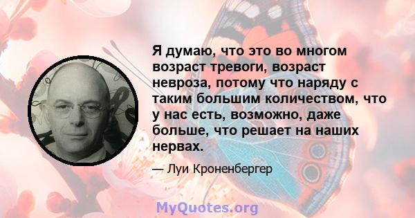 Я думаю, что это во многом возраст тревоги, возраст невроза, потому что наряду с таким большим количеством, что у нас есть, возможно, даже больше, что решает на наших нервах.