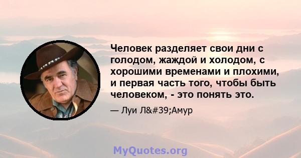 Человек разделяет свои дни с голодом, жаждой и холодом, с хорошими временами и плохими, и первая часть того, чтобы быть человеком, - это понять это.