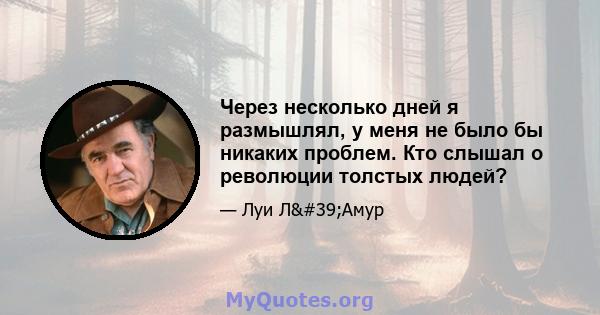 Через несколько дней я размышлял, у меня не было бы никаких проблем. Кто слышал о революции толстых людей?