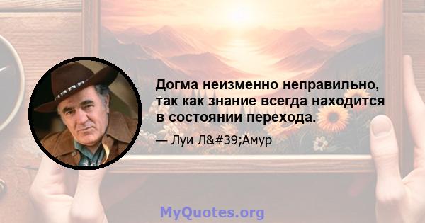 Догма неизменно неправильно, так как знание всегда находится в состоянии перехода.