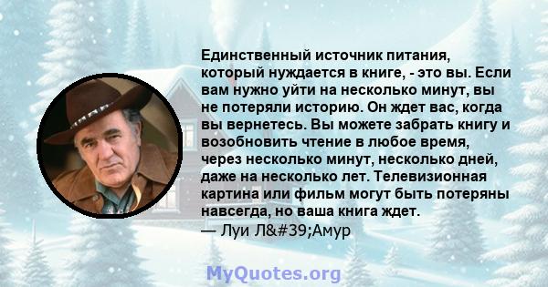 Единственный источник питания, который нуждается в книге, - это вы. Если вам нужно уйти на несколько минут, вы не потеряли историю. Он ждет вас, когда вы вернетесь. Вы можете забрать книгу и возобновить чтение в любое