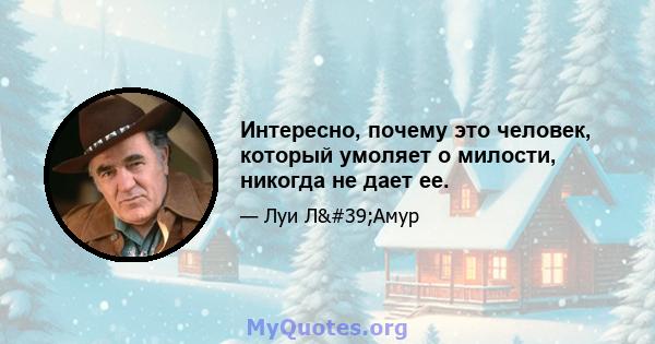 Интересно, почему это человек, который умоляет о милости, никогда не дает ее.