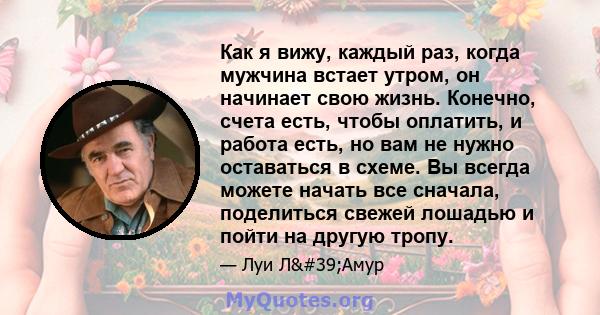 Как я вижу, каждый раз, когда мужчина встает утром, он начинает свою жизнь. Конечно, счета есть, чтобы оплатить, и работа есть, но вам не нужно оставаться в схеме. Вы всегда можете начать все сначала, поделиться свежей