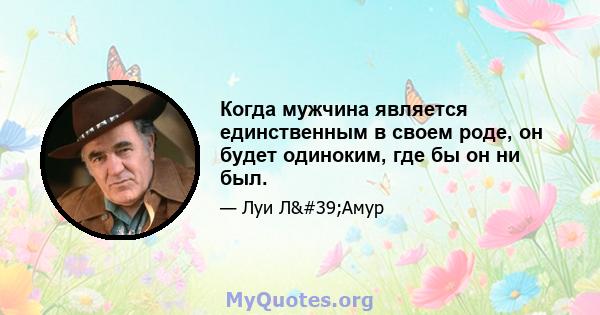 Когда мужчина является единственным в своем роде, он будет одиноким, где бы он ни был.