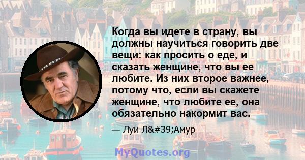 Когда вы идете в страну, вы должны научиться говорить две вещи: как просить о еде, и сказать женщине, что вы ее любите. Из них второе важнее, потому что, если вы скажете женщине, что любите ее, она обязательно накормит