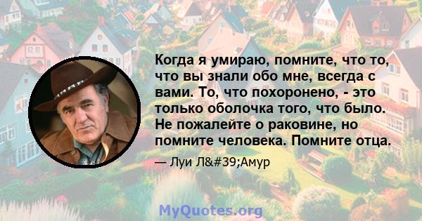 Когда я умираю, помните, что то, что вы знали обо мне, всегда с вами. То, что похоронено, - это только оболочка того, что было. Не пожалейте о раковине, но помните человека. Помните отца.